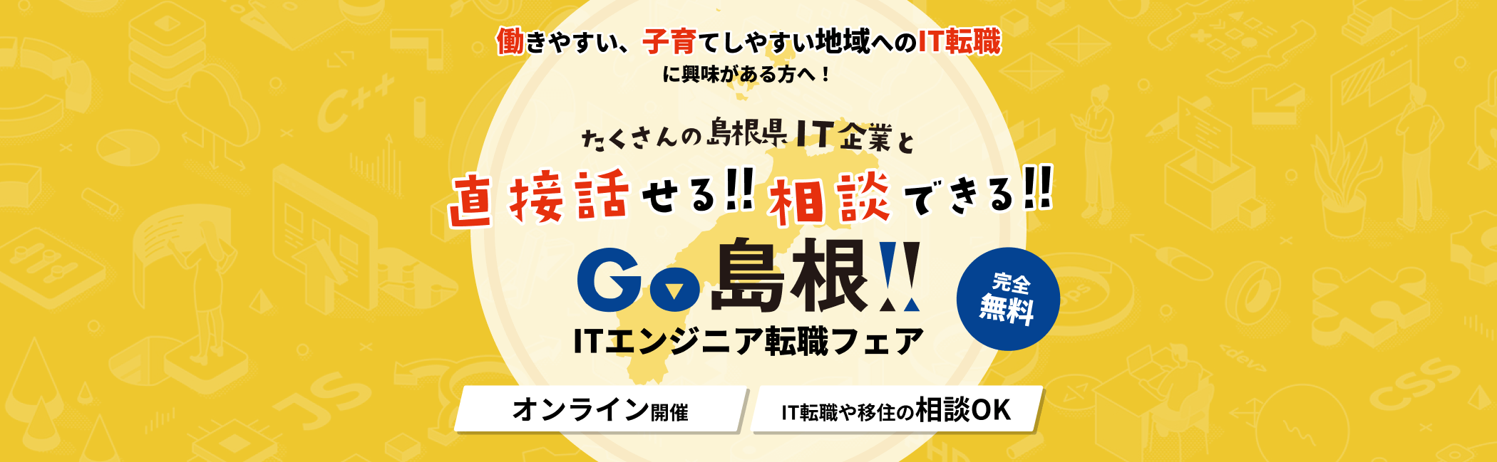 働きやすい、子育てしやすい地域へのIT転職に興味がある方へ たくさんの島根県IT企業と直接話せる相談できる GO!!島根ITエンジニア転職フェア オンライン開催 IT転職や移住の相談OK 完全無料